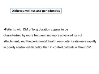 Diabetes mellitus and periodontitis
Patients with DM of long duration appear to be
characterized by more frequent and more advanced loss of
attachment, and the periodontal health may deteriorate more rapidly
in poorly controlled diabetics than in control patients without DM .
 