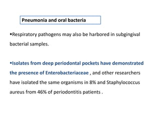 Pneumonia and oral bacteria
Respiratory pathogens may also be harbored in subgingival
bacterial samples.
Isolates from deep periodontal pockets have demonstrated
the presence of Enterobacteriaceae , and other researchers
have isolated the same organisms in 8% and Staphylococcus
aureus from 46% of periodontitis patients .
 