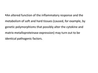An altered function of the inflammatory response and the
metabolism of soft and hard tissues (caused, for example, by
genetic polymorphisms that possibly alter the cytokine and
matrix metalloproteinase expression) may turn out to be
identical pathogenic factors.
 