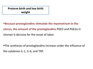 Preterm birth and low birth
weight
Because prostaglandins stimulate the myometrium in the
uterus, the amount of the prostaglandins PGE2 and PGE2a in
chorion is decisive for the onset of labor.
The syntheses of prostaglandins increase under the influence of
the cytokines IL-1, IL-6, and TNF.
 