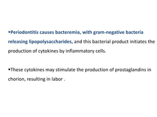 Periodontitis causes bacteremia, with gram-negative bacteria
releasing lipopolysaccharides, and this bacterial product initiates the
production of cytokines by inflammatory cells.
These cytokines may stimulate the production of prostaglandins in
chorion, resulting in labor .
 