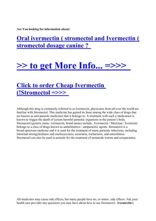 Are You looking for information about:


Oral ivermectin ( stromectol and Ivermectin (
stromectol dosage canine ?


>> to get More Info... =>>>
Click to order Cheap Ivermectin
(!Stromectol =>>>

Although this drug is commonly referred to as Ivermectin, physicians from all over the world are
familiar with Stromectol. This medicine has gained its fame among the wide class of drugs that
are known as anti-parasite medicines that it belongs to. A treatment with such a medication is
known to trigger the death of certain harmful parasitic organisms in the patient’s body.
Stromectol (generic name: ivermectin; brand names include: Avermectin / Mectizan / Ivexterm)
belongs to a class of drugs known as anthelmintics / antiparasitic agents. Stromectol is a
broad-spectrum medicine and it is used for the treatment of many parasitic infections, including
intestinal strongyloidiasis and onchocerciasis, ascariasis, trichuriasis, and enterobiasis.
Stromectol can also be used in animals for the treatment of nematode worms and ectoparasites.




All medicines may cause side effects, but many people have no, or minor, side effects. Ask your
health care provider any questions you may have about how to use Stromectol . ivermectin (
 