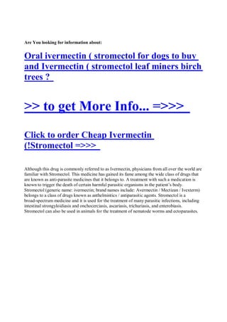 Are You looking for information about:


Oral ivermectin ( stromectol for dogs to buy
and Ivermectin ( stromectol leaf miners birch
trees ?


>> to get More Info... =>>>
Click to order Cheap Ivermectin
(!Stromectol =>>>

Although this drug is commonly referred to as Ivermectin, physicians from all over the world are
familiar with Stromectol. This medicine has gained its fame among the wide class of drugs that
are known as anti-parasite medicines that it belongs to. A treatment with such a medication is
known to trigger the death of certain harmful parasitic organisms in the patient’s body.
Stromectol (generic name: ivermectin; brand names include: Avermectin / Mectizan / Ivexterm)
belongs to a class of drugs known as anthelmintics / antiparasitic agents. Stromectol is a
broad-spectrum medicine and it is used for the treatment of many parasitic infections, including
intestinal strongyloidiasis and onchocerciasis, ascariasis, trichuriasis, and enterobiasis.
Stromectol can also be used in animals for the treatment of nematode worms and ectoparasites.
 