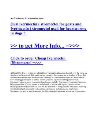 Are You looking for information about:


Oral ivermectin ( stromectol for goats and
Ivermectin ( stromectol used for heartworms
in dogs ?


>> to get More Info... =>>>
Click to order Cheap Ivermectin
(!Stromectol =>>>

Although this drug is commonly referred to as Ivermectin, physicians from all over the world are
familiar with Stromectol. This medicine has gained its fame among the wide class of drugs that
are known as anti-parasite medicines that it belongs to. A treatment with such a medication is
known to trigger the death of certain harmful parasitic organisms in the patient’s body.
Stromectol (generic name: ivermectin; brand names include: Avermectin / Mectizan / Ivexterm)
belongs to a class of drugs known as anthelmintics / antiparasitic agents. Stromectol is a
broad-spectrum medicine and it is used for the treatment of many parasitic infections, including
intestinal strongyloidiasis and onchocerciasis, ascariasis, trichuriasis, and enterobiasis.
Stromectol can also be used in animals for the treatment of nematode worms and ectoparasites.
 