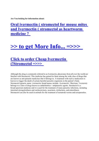 Are You looking for information about:


Oral ivermectin ( stromectol for mouse mites
and Ivermectin ( stromectol as heartworm
medicine ?


>> to get More Info... =>>>
Click to order Cheap Ivermectin
(!Stromectol =>>>

Although this drug is commonly referred to as Ivermectin, physicians from all over the world are
familiar with Stromectol. This medicine has gained its fame among the wide class of drugs that
are known as anti-parasite medicines that it belongs to. A treatment with such a medication is
known to trigger the death of certain harmful parasitic organisms in the patient’s body.
Stromectol (generic name: ivermectin; brand names include: Avermectin / Mectizan / Ivexterm)
belongs to a class of drugs known as anthelmintics / antiparasitic agents. Stromectol is a
broad-spectrum medicine and it is used for the treatment of many parasitic infections, including
intestinal strongyloidiasis and onchocerciasis, ascariasis, trichuriasis, and enterobiasis.
Stromectol can also be used in animals for the treatment of nematode worms and ectoparasites.
 