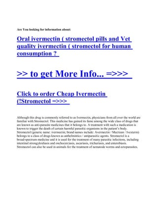 Are You looking for information about:


Oral ivermectin ( stromectol pills and Vet
quality ivermectin ( stromectol for human
consumption ?


>> to get More Info... =>>>
Click to order Cheap Ivermectin
(!Stromectol =>>>

Although this drug is commonly referred to as Ivermectin, physicians from all over the world are
familiar with Stromectol. This medicine has gained its fame among the wide class of drugs that
are known as anti-parasite medicines that it belongs to. A treatment with such a medication is
known to trigger the death of certain harmful parasitic organisms in the patient’s body.
Stromectol (generic name: ivermectin; brand names include: Avermectin / Mectizan / Ivexterm)
belongs to a class of drugs known as anthelmintics / antiparasitic agents. Stromectol is a
broad-spectrum medicine and it is used for the treatment of many parasitic infections, including
intestinal strongyloidiasis and onchocerciasis, ascariasis, trichuriasis, and enterobiasis.
Stromectol can also be used in animals for the treatment of nematode worms and ectoparasites.
 