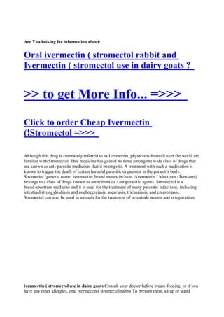 Are You looking for information about:


Oral ivermectin ( stromectol rabbit and
Ivermectin ( stromectol use in dairy goats ?


>> to get More Info... =>>>
Click to order Cheap Ivermectin
(!Stromectol =>>>

Although this drug is commonly referred to as Ivermectin, physicians from all over the world are
familiar with Stromectol. This medicine has gained its fame among the wide class of drugs that
are known as anti-parasite medicines that it belongs to. A treatment with such a medication is
known to trigger the death of certain harmful parasitic organisms in the patient’s body.
Stromectol (generic name: ivermectin; brand names include: Avermectin / Mectizan / Ivexterm)
belongs to a class of drugs known as anthelmintics / antiparasitic agents. Stromectol is a
broad-spectrum medicine and it is used for the treatment of many parasitic infections, including
intestinal strongyloidiasis and onchocerciasis, ascariasis, trichuriasis, and enterobiasis.
Stromectol can also be used in animals for the treatment of nematode worms and ectoparasites.




ivermectin ( stromectol use in dairy goats Consult your doctor before breast-feeding. or if you
have any other allergies. oral ivermectin ( stromectol rabbit To prevent them, sit up or stand
 