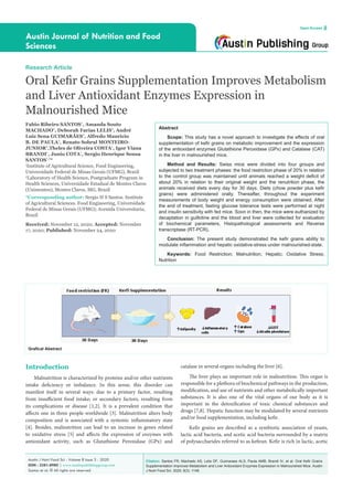 Citation: Santos FR, Machado AS, Lelis DF, Guimaraes ALS, Paula AMB, Brandi IV, et al. Oral Kefir Grains
Supplementation Improves Metabolism and Liver Antioxidant Enzymes Expression in Malnourished Mice. Austin
J Nutri Food Sci. 2020; 8(3): 1148.
Austin J Nutri Food Sci - Volume 8 Issue 3 - 2020
ISSN : 2381-8980 | www.austinpublishinggroup.com
Santos et al. © All rights are reserved
Austin Journal of Nutrition and Food
Sciences
Open Access
Abstract
Scope: This study has a novel approach to investigate the effects of oral
supplementation of kefir grains on metabolic improvement and the expression
of the antioxidant enzymes Glutathione Peroxidase (GPx) and Catalase (CAT)
in the liver in malnourished mice.
Method and Results: Swiss mice were divided into four groups and
subjected to two treatment phases: the food restriction phase of 20% in relation
to the control group was maintained until animals reached a weight deficit of
about 20% in relation to their original weight and the renutrition phase, the
animals received diets every day for 30 days. Diets (chow powder plus kefir
grains) were administered orally. Thereafter, throughout the experiment
measurements of body weight and energy consumption were obtained. After
the end of treatment, fasting glucose tolerance tests were performed at night
and insulin sensitivity with fed mice. Soon in then, the mice were euthanized by
decaptation in guillotine and the blood and liver were collected for evaluation
of biochemical parameters, Histopathological assessments and Reverse
transcriptase (RT-PCR).
Conclusion: The present study demonstrated the kefir grains ability to
modulate inflammation and hepatic oxidative-stress under malnourished-state.
Keywords: Food Restriction; Malnutrition; Hepatic; Oxidative Stress;
Nutrition
Research Article
Oral Kefir Grains Supplementation Improves Metabolism
and Liver Antioxidant Enzymes Expression in
Malnourished Mice
Fabio Ribeiro SANTOS¹
, Amanda Souto
MACHADO²
, Deborah Farias LELIS²
, André
Luiz Sena GUIMARÃES²
, Alfredo Mauricio
B. DE PAULA²
, Renato Sobral MONTEIRO-
JUNIOR²
,Theles de Oliveira COSTA¹
, Igor Viana
BRANDI¹
, Junio COTA¹
, Sergio Henrique Sousa
SANTOS¹,²
*
1
Institute of Agricultural Science, Food Engineering,
Universidade Federal de Minas Gerais (UFMG), Brazil
2
Laboratory of Health Science, Postgraduate Program in
Health Sciences, Universidade Estadual de Montes Claros
(Unimontes), Montes Claros, MG, Brazil
*Corresponding author: Sergio H S Santos. Institute
of Agricultural Sciences. Food Engineering, Universidade
Federal de Minas Gerais (UFMG); Avenida Universitaria,
Brazil
Received: November 12, 2020; Accepted: November
17, 2020; Published: November 24, 2020
Introduction
Malnutrition is characterized by proteins and/or other nutrients
intake deficiency or imbalance. In this sense, this disorder can
manifest itself in several ways: due to a primary factor, resulting
from insufficient food intake; or secondary factors, resulting from
its complications or disease [1,2]. It is a prevalent condition that
affects one in three people worldwide [3]. Malnutrition alters body
composition and is associated with a systemic inflammatory state
[4]. Besides, malnutrition can lead to an increase in genes related
to oxidative stress [5] and affects the expression of enzymes with
antioxidant activity, such as Glutathione Peroxidase (GPx) and
catalase in several organs including the liver [6].
The liver plays an important role in malnutrition. This organ is
responsible for a plethora of biochemical pathways in the production,
modification, and use of nutrients and other metabolically important
substances. It is also one of the vital organs of our body as it is
important in the detoxification of toxic chemical substances and
drugs [7,8]. Hepatic function may be modulated by several nutrients
and/or food supplementation, including kefir.
Kefir grains are described as a symbiotic association of yeasts,
lactic acid bacteria, and acetic acid bacteria surrounded by a matrix
of polysaccharides referred to as kefiran. Kefir is rich in lactic, acetic
Grafical Abstract
 