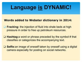 Words added to Webster dictionary in 2014:
❏ Fracking: the injection of fluid into shale beds at high
pressure in order to free up petroleum resources.
❏ Hashtag:a word or phrase preceded by the symbol # that
classifies or categorizes the accompanying text.
❏ Selfie:an image of oneself taken by oneself using a digital
camera especially for posting on social networks.
Language is DYNAMIC!
 