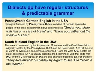 Pennsylvania German-English in the USA
Strongly influenced by Pennsylvania Dutch, a dialect of German spoken by
people in this area. Its grammar allows sentences like "Smear your sister
with jam on a slice of bread" and "Throw your father out the
window his hat."
South Midland English in the USA
This area is dominated by the Appalachian Mountains and the Ozark Mountains;
originally settled by the Pennsylvania Dutch and the Scotch-Irish. A TH at the end
of words or syllables is sometimes pronounced F, and the word ARE is often left
out of sentences. An A is usually placed at the beginning of verb that ends with
ING, and the G is dropped; an O at the end of a word becomes ER. For example,
"They a-celebratin' his birfday by a-goin' to see 'Old Yeller' in
the theatah.”
Dialects do have regular structures
& predictable grammar
 