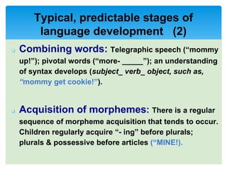 ❏ Combining words: Telegraphic speech (“mommy
up!”); pivotal words (“more- _____”); an understanding
of syntax develops (subject_ verb_ object, such as,
“mommy get cookie!”).
❏ Acquisition of morphemes: There is a regular
sequence of morpheme acquisition that tends to occur.
Children regularly acquire “- ing” before plurals;
plurals & possessive before articles (“MINE!).
Typical, predictable stages of
language development (2)
 
