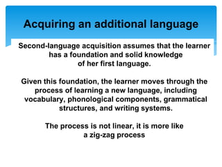 Acquiring an additional language
Second-language acquisition assumes that the learner
has a foundation and solid knowledge
of her first language.
Given this foundation, the learner moves through the
process of learning a new language, including
vocabulary, phonological components, grammatical
structures, and writing systems.
The process is not linear, it is more like
a zig-zag process
 