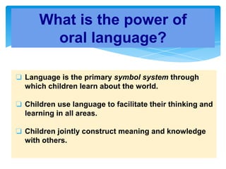 ❏ Language is the primary symbol system through
which children learn about the world.
❏ Children use language to facilitate their thinking and
learning in all areas.
❏ Children jointly construct meaning and knowledge
with others.
What is the power of
oral language?
 