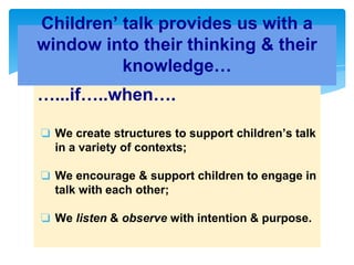 …...if…..when….
❏ We create structures to support children’s talk
in a variety of contexts;
❏ We encourage & support children to engage in
talk with each other;
❏ We listen & observe with intention & purpose.
Children’ talk provides us with a
window into their thinking & their
knowledge…
 