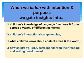 ❏ children’s knowledge of language functions & forms
across a variety of different contexts;
❏ children’s interactional competencies;
❏ what children know about content areas & the world;
❏ how children’s TALK corresponds with their reading
and writing development.
When we listen with intention &
purpose,
we gain insights into...
 
