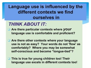 THINK ABOUT IT:
❏ Are there particular contexts where your
language use is comfortable and proficient?
❏ Are there other contexts where your language
use is not as easy? Your words do not ‘flow’ as
comfortably? Where you may be somewhat
self-conscious and become “tongue-tied”?
❏ This is true for young children too! Their
language use excels in different contexts too!
Language use is influenced by the
different contexts we find
ourselves in
 