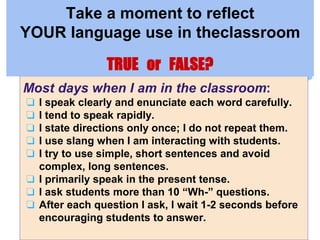 Most days when I am in the classroom:
❏ I speak clearly and enunciate each word carefully.
❏ I tend to speak rapidly.
❏ I state directions only once; I do not repeat them.
❏ I use slang when I am interacting with students.
❏ I try to use simple, short sentences and avoid
complex, long sentences.
❏ I primarily speak in the present tense.
❏ I ask students more than 10 “Wh-” questions.
❏ After each question I ask, I wait 1-2 seconds before
encouraging students to answer.
Take a moment to reflect
YOUR language use in theclassroom
TRUE or FALSE?
 