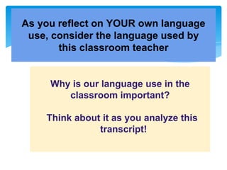 As you reflect on YOUR own language
use, consider the language used by
this classroom teacher
Why is our language use in the
classroom important?
Think about it as you analyze this
transcript!
 
