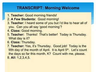TRANSCRIPT: Morning Welcome
1. Teacher: Good morning friends!
2. A Few Students: Good morning!
3. Teacher: I heard some of you but I’d like to hear all of
you. Can you all say ‘good morning’?
4. Class: Good morning.
5. Teacher: Thanks! That’s better! Today is Thursday.
What day is it?
6. Class: Thursday.
7. Teacher: Yes, it’s Thursday. Good job! Today is the
fifth day of the month of April. It is April 5th. Let’s count
the days so far this month, K? Count with me, please.
8. All: 1,2,3,4,5.
 