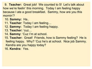 9. Teacher: Great job! We counted to 5! Let’s talk about
how we’re feelin’ this morning. Today I am feeling happy
because I ate a good breakfast. Sammy, how are you this
mornin’?
10. Sammy: Ha..
11. Teacher: Today I am feeling…
12. Sammy: Today I am feeling happy.
13. Teacher: ‘cuz…
14. Sammy: ‘Cuz I’m at school.
15. Teacher: Great! Friends, how is Sammy feeling? He is
feeling happy. Why? ‘Cuz he’s at school. Nice job Sammy.
Kendra are you happy today?
16. Kendra: Yes.
 