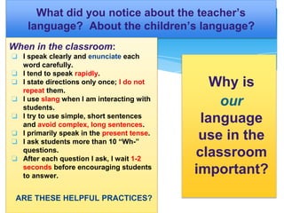 What did you notice about the teacher’s
language? About the children’s language?
When in the classroom:
❏ I speak clearly and enunciate each
word carefully.
❏ I tend to speak rapidly.
❏ I state directions only once; I do not
repeat them.
❏ I use slang when I am interacting with
students.
❏ I try to use simple, short sentences
and avoid complex, long sentences.
❏ I primarily speak in the present tense.
❏ I ask students more than 10 “Wh-”
questions.
❏ After each question I ask, I wait 1-2
seconds before encouraging students
to answer.
ARE THESE HELPFUL PRACTICES?
Why is
our
language
use in the
classroom
important?
 