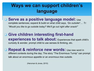 ❏ Serve as a positive language model: Use
complete sentences; expand & build on what child says, ‘Go outside!’.... Tr:
“Would you like to go outside today? We’ll go out right after snack!”
❏ Give children interesting first-hand
experiences to talk about: Experiences that spark child’s
curiosity & wonder, prompt child to use senses & thinking, etc.
❏ Repeat & reinforce new words: Use new word in
different contexts during the day; The story “The Enormous Turnip” can prompt
talk about an enormous appetite or an enormous tree outside.
(Heroman & Jones, 2010)
Ways we can support children’s
language
 