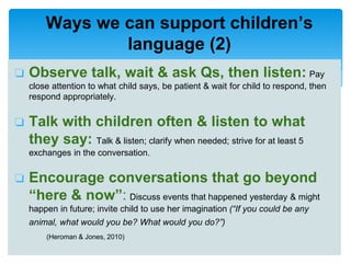 ❏ Observe talk, wait & ask Qs, then listen: Pay
close attention to what child says, be patient & wait for child to respond, then
respond appropriately.
❏ Talk with children often & listen to what
they say: Talk & listen; clarify when needed; strive for at least 5
exchanges in the conversation.
❏ Encourage conversations that go beyond
“here & now”: Discuss events that happened yesterday & might
happen in future; invite child to use her imagination (“If you could be any
animal, what would you be? What would you do?”)
(Heroman & Jones, 2010)
Ways we can support children’s
language (2)
 