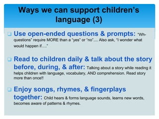 ❏ Use open-ended questions & prompts: “Wh-
questions” require MORE than a “yes” or “no”.... Also ask, “I wonder what
would happen if….”
❏ Read to children daily & talk about the story
before, during, & after: Talking about a story while reading it
helps children with language, vocabulary, AND comprehension. Read story
more than once!!
❏ Enjoy songs, rhymes, & fingerplays
together: Child hears & forms language sounds, learns new words,
becomes aware of patterns & rhymes.
Ways we can support children’s
language (3)
 