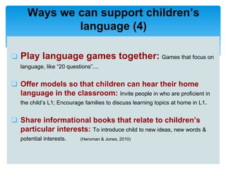 ❏ Play language games together: Games that focus on
language, like “20 questions”....
❏ Offer models so that children can hear their home
language in the classroom: Invite people in who are proficient in
the child’s L1; Encourage families to discuss learning topics at home in L1.
❏ Share informational books that relate to children’s
particular interests: To introduce child to new ideas, new words &
potential interests. (Heroman & Jones, 2010)
Ways we can support children’s
language (4)
 