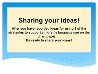 Sharing your ideas!
After you have recorded ideas for using 1 of the
strategies to support children’s language use on the
chart paper…..
Be ready to share your ideas!
 