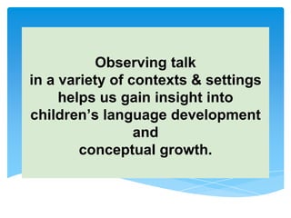Observing talk
in a variety of contexts & settings
helps us gain insight into
children’s language development
and
conceptual growth.
 