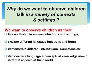 Why do we want to observe children
talk in a variety of contexts
& settings ?
We want to observe children as they:
❏ talk and listen in various situations and settings;
❏ explore different language functions and forms;
❏ demonstrate different interactional competencies;
❏ demonstrate language & conceptual knowledge about
different aspects of their world.
 