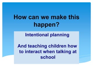 Intentional planning
And teaching children how
to interact when talking at
school
How can we make this
happen?
 
