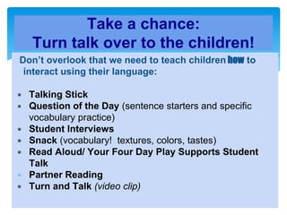 Don’t overlook that we need to teach children how to
interact using their language:
∗ Talking Stick
∗ Question of the Day (sentence starters and specific
vocabulary practice)
∗ Student Interviews
∗ Snack (vocabulary! textures, colors, tastes)
∗ Read Aloud/ Your Four Day Play Supports Student
Talk
∗ Partner Reading
∗ Turn and Talk (video clip)
Take a chance:
Turn talk over to the children!
 
