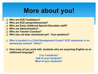 More about you!
❏ Who are ECE Facilitators?
❏ Who are ECE paraprofessionals?
❏ Who are Early childhood Special Education staff?
❏ Who are Administrators?
❏ Who are Teacher Coaches?
❏ Who has not been mentioned yet? Your positions?
❏ Who is located in a Child Development Center? ECE classroom in an
elementary school? Other?
❏ How many of you work with students who are acquiring English as an
additional language?
2 or 3 students?
Half of your students?
Most of your students?
 