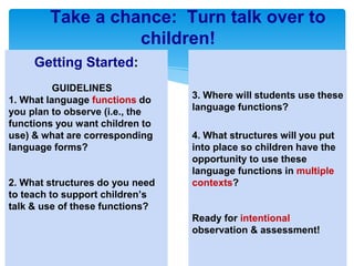 Take a chance: Turn talk over to
children!
Getting Started:
GUIDELINES
1. What language functions do
you plan to observe (i.e., the
functions you want children to
use) & what are corresponding
language forms?
2. What structures do you need
to teach to support children’s
talk & use of these functions?
3. Where will students use these
language functions?
4. What structures will you put
into place so children have the
opportunity to use these
language functions in multiple
contexts?
Ready for intentional
observation & assessment!
 