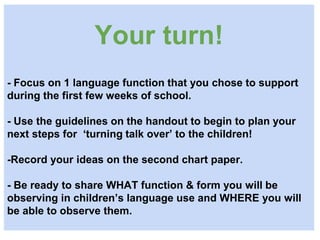 Your turn!
- Focus on 1 language function that you chose to support
during the first few weeks of school.
- Use the guidelines on the handout to begin to plan your
next steps for ‘turning talk over’ to the children!
-Record your ideas on the second chart paper.
- Be ready to share WHAT function & form you will be
observing in children’s language use and WHERE you will
be able to observe them.
 