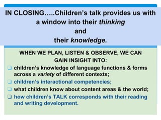 IN CLOSING…..Children’s talk provides us with
a window into their thinking
and
their knowledge.
WHEN WE PLAN, LISTEN & OBSERVE, WE CAN
GAIN INSIGHT INTO:
❏ children’s knowledge of language functions & forms
across a variety of different contexts;
❏ children’s interactional competencies;
❏ what children know about content areas & the world;
❏ how children’s TALK corresponds with their reading
and writing development.
 