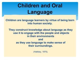 Children are language learners by virtue of being born
into human society.
They construct knowledge about language as they
use it to engage with the people and objects
in their environments
and
as they use language to make sense of
their surroundings.
(Halliday, 1975).
Children and Oral
Language
 