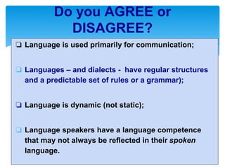 ❏ Language is used primarily for communication;
❏ Languages – and dialects - have regular structures
and a predictable set of rules or a grammar);
❏ Language is dynamic (not static);
❏ Language speakers have a language competence
that may not always be reflected in their spoken
language.
Do you AGREE or
DISAGREE?
 