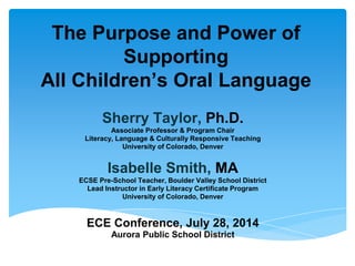 The Purpose and Power of
Supporting
All Children’s Oral Language
Sherry Taylor, Ph.D.
Associate Professor & Program Chair
Literacy, Language & Culturally Responsive Teaching
University of Colorado, Denver
Isabelle Smith, MA
ECSE Pre-School Teacher, Boulder Valley School District
Lead Instructor in Early Literacy Certificate Program
University of Colorado, Denver
ECE Conference, July 28, 2014
Aurora Public School District
 