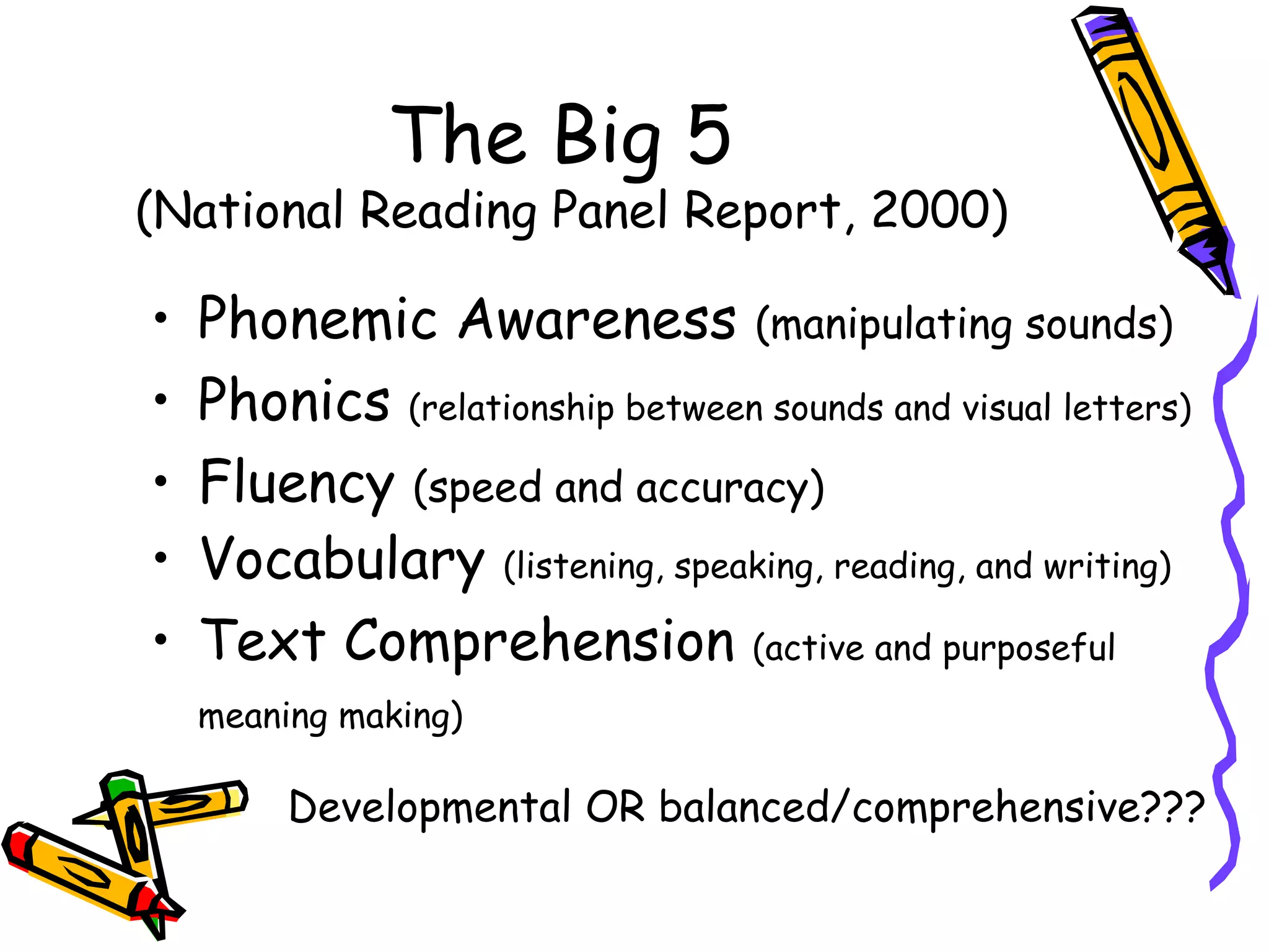The Big 5
(National Reading Panel Report, 2000)
• Phonemic Awareness (manipulating sounds)
• Phonics (relationship between sounds and visual letters)
• Fluency (speed and accuracy)
• Vocabulary (listening, speaking, reading, and writing)
• Text Comprehension (active and purposeful
meaning making)
Developmental OR balanced/comprehensive???
 