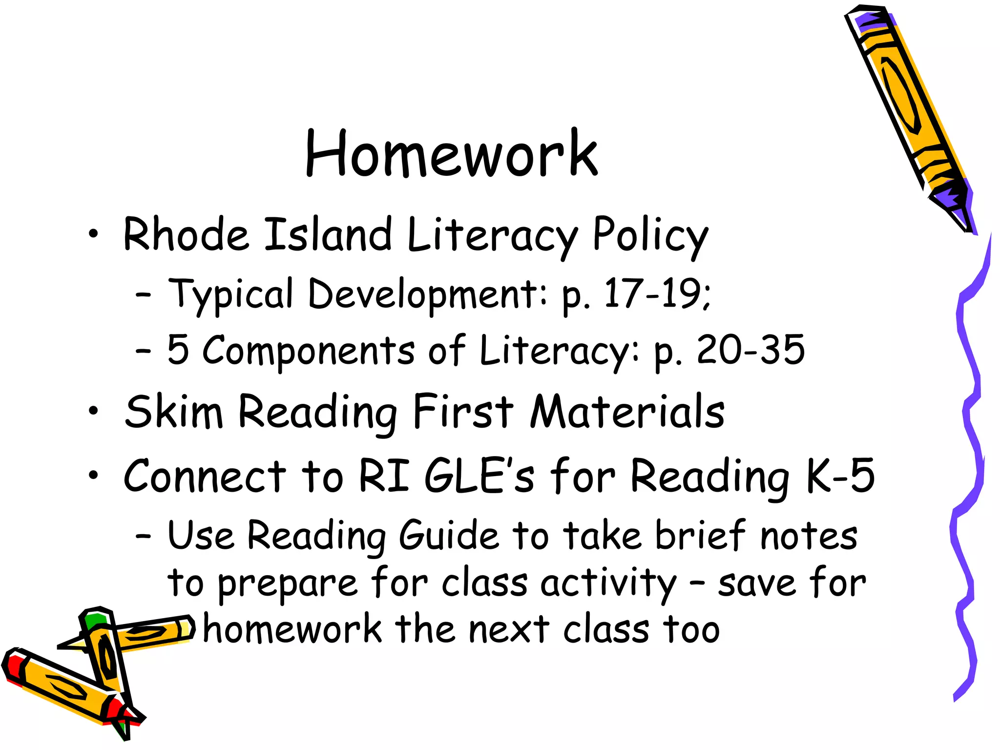 Homework
• Rhode Island Literacy Policy
– Typical Development: p. 17-19;
– 5 Components of Literacy: p. 20-35
• Skim Reading First Materials
• Connect to RI GLE’s for Reading K-5
– Use Reading Guide to take brief notes
to prepare for class activity – save for
homework the next class too
 