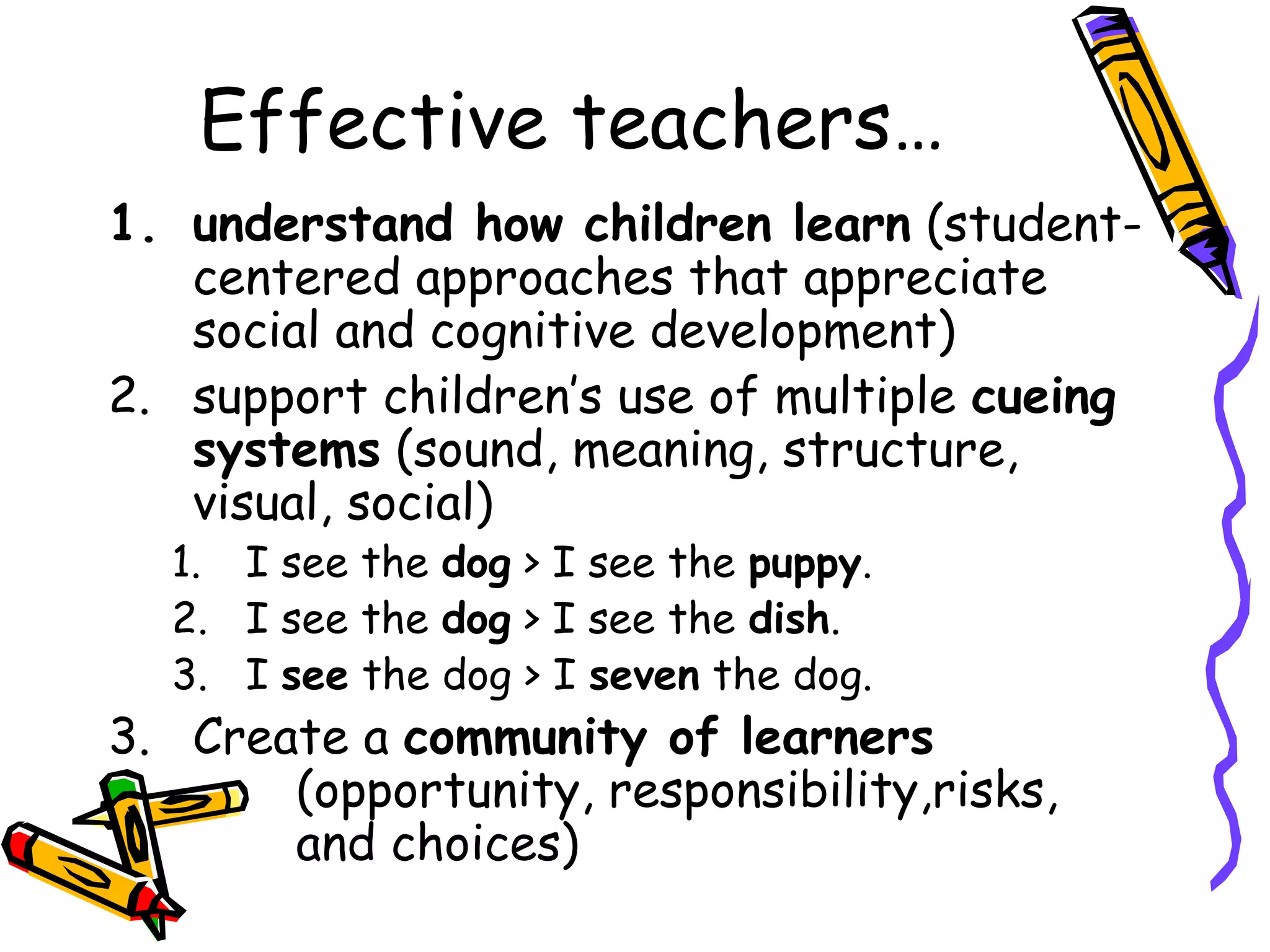 Effective teachers…
1. understand how children learn (student-
centered approaches that appreciate
social and cognitive development)
2. support children’s use of multiple cueing
systems (sound, meaning, structure,
visual, social)
1. I see the dog > I see the puppy.
2. I see the dog > I see the dish.
3. I see the dog > I seven the dog.
3. Create a community of learners
(opportunity, responsibility,risks,
and choices)
 
