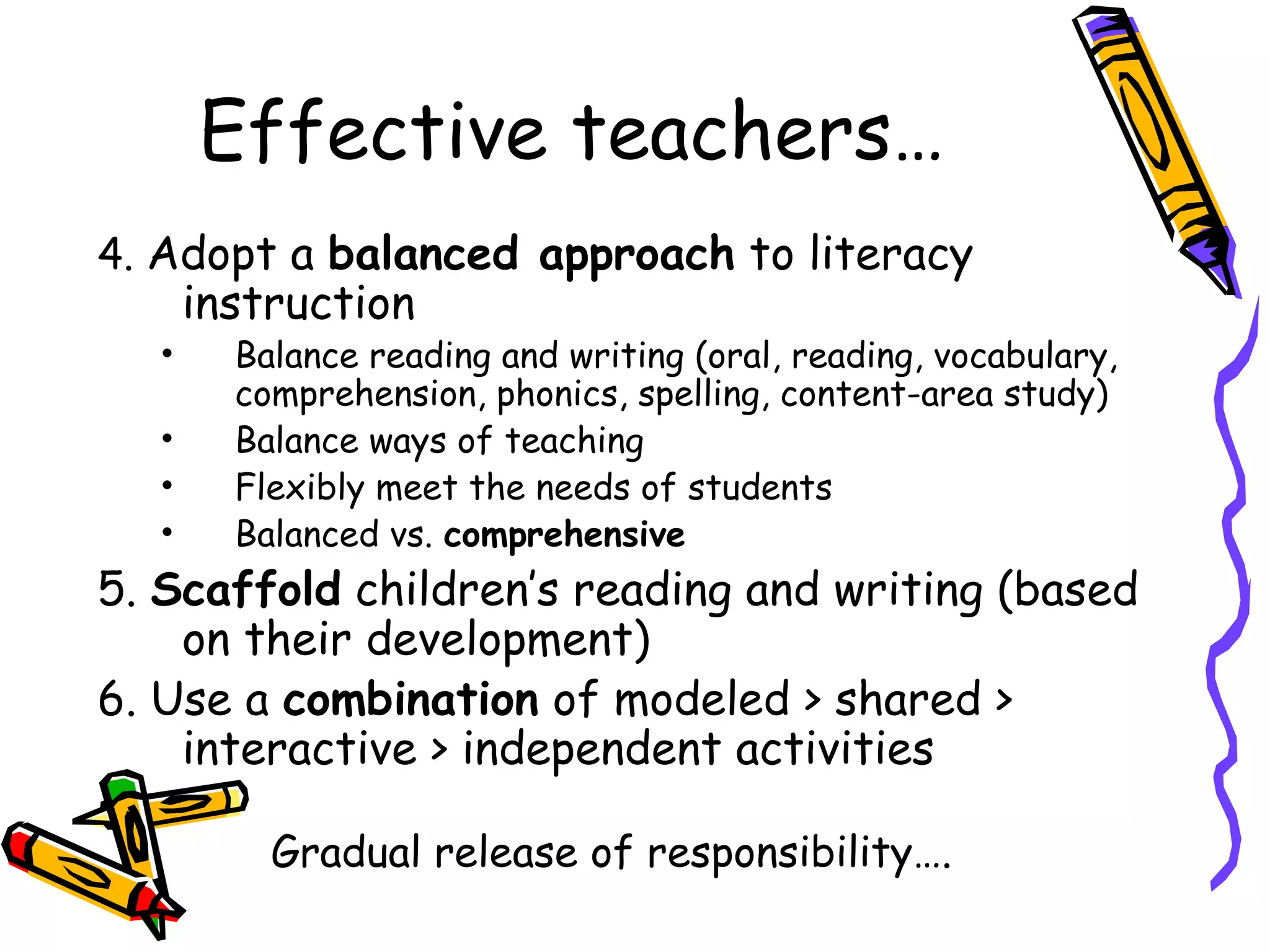 Effective teachers…
4. Adopt a balanced approach to literacy
instruction
• Balance reading and writing (oral, reading, vocabulary,
comprehension, phonics, spelling, content-area study)
• Balance ways of teaching
• Flexibly meet the needs of students
• Balanced vs. comprehensive
5. Scaffold children’s reading and writing (based
on their development)
6. Use a combination of modeled > shared >
interactive > independent activities
Gradual release of responsibility….
 