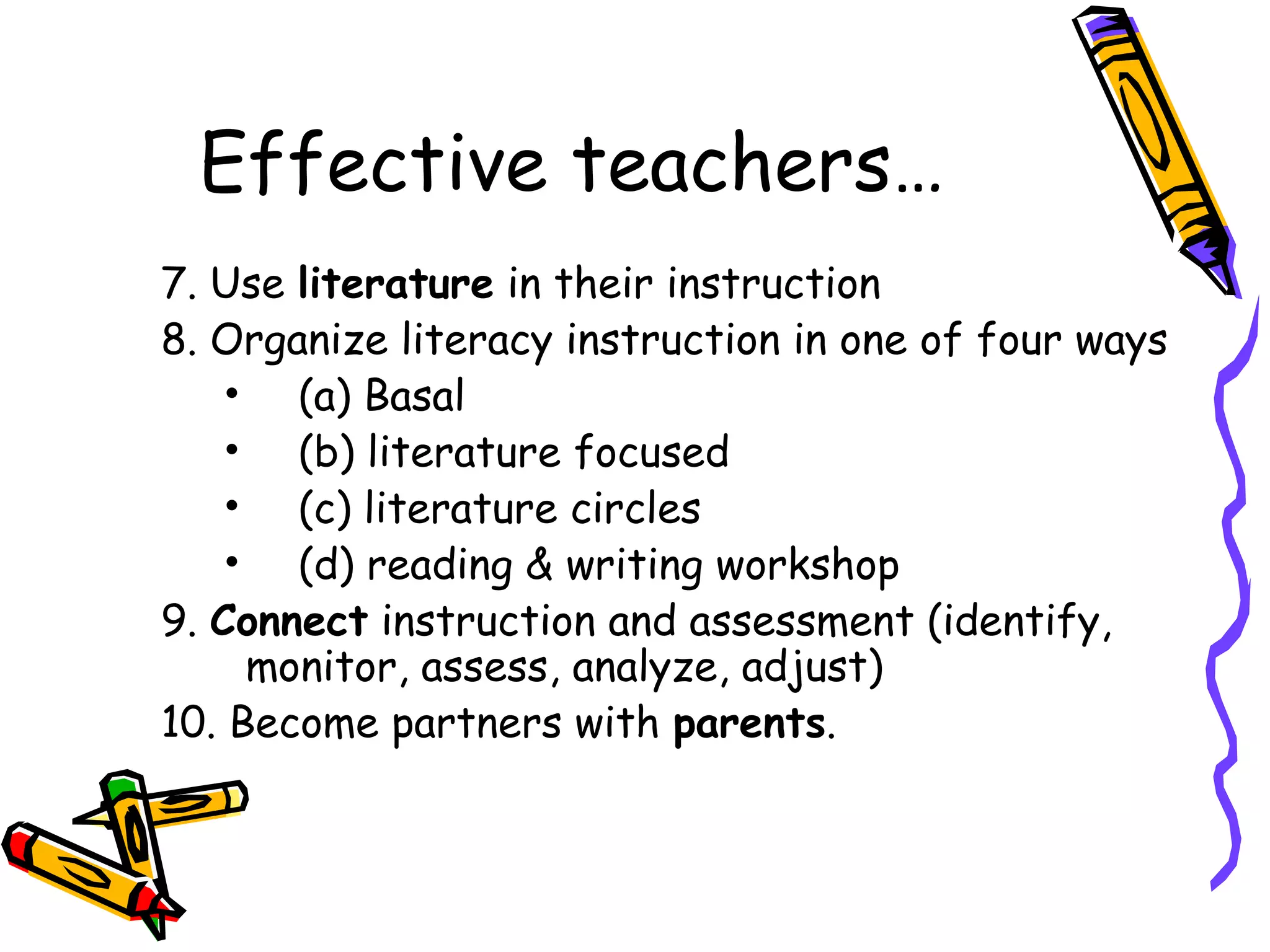 Effective teachers…
7. Use literature in their instruction
8. Organize literacy instruction in one of four ways
• (a) Basal
• (b) literature focused
• (c) literature circles
• (d) reading & writing workshop
9. Connect instruction and assessment (identify,
monitor, assess, analyze, adjust)
10. Become partners with parents.
 