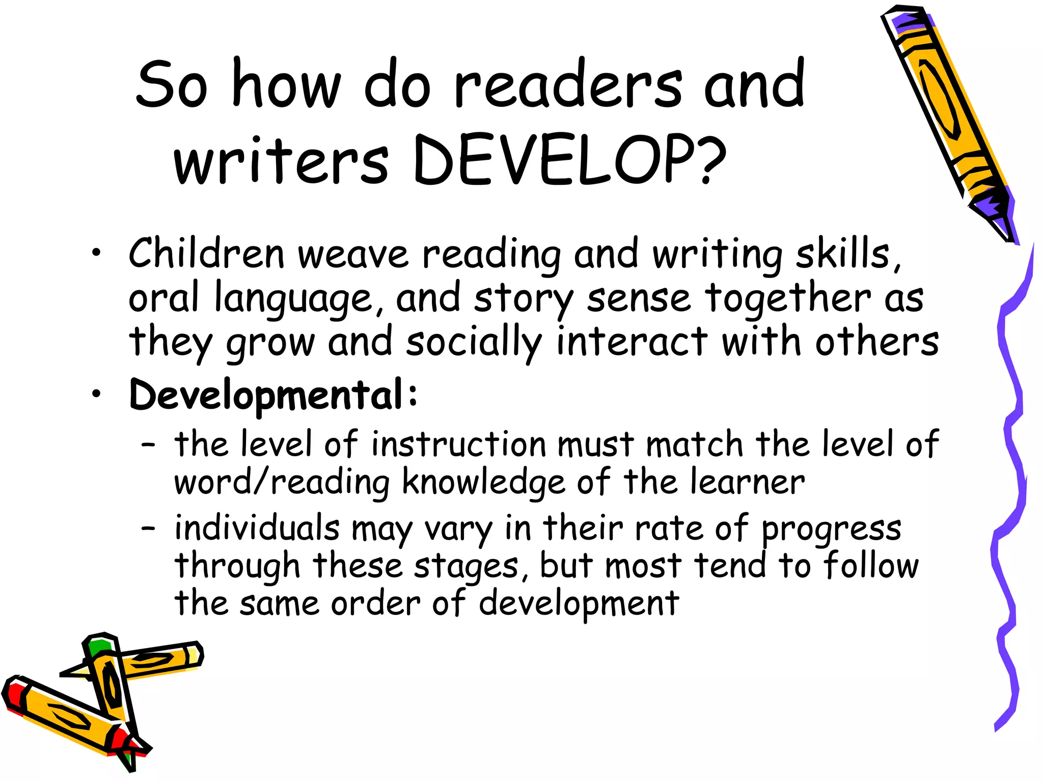 So how do readers and
writers DEVELOP?
• Children weave reading and writing skills,
oral language, and story sense together as
they grow and socially interact with others
• Developmental:
– the level of instruction must match the level of
word/reading knowledge of the learner
– individuals may vary in their rate of progress
through these stages, but most tend to follow
the same order of development
 