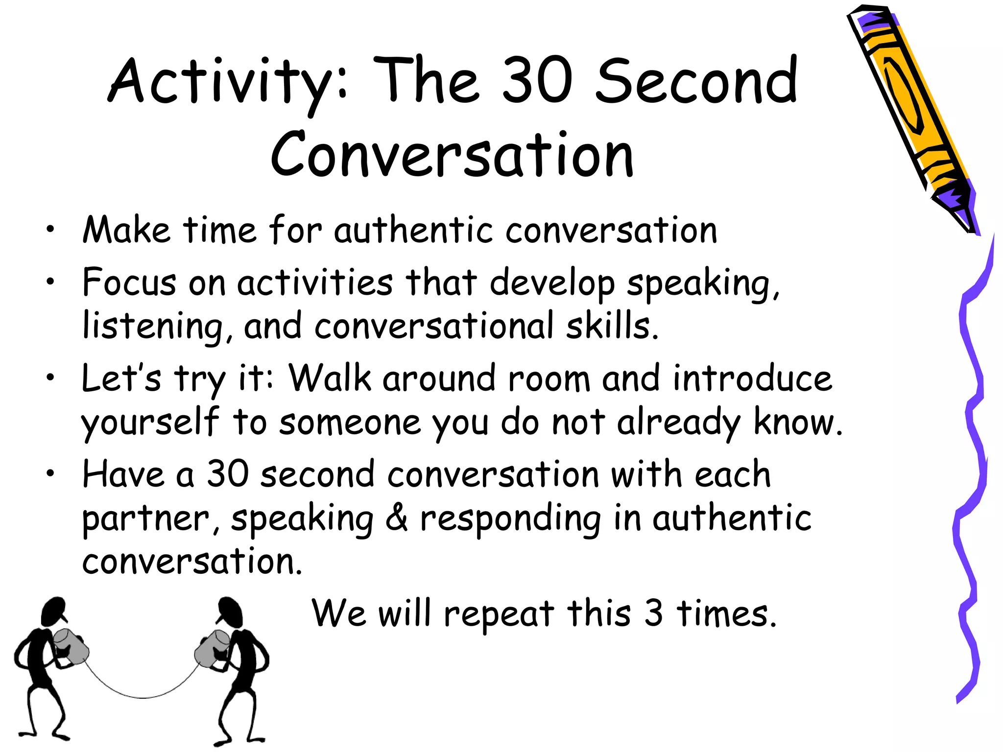 Activity: The 30 Second
Conversation
• Make time for authentic conversation
• Focus on activities that develop speaking,
listening, and conversational skills.
• Let’s try it: Walk around room and introduce
yourself to someone you do not already know.
• Have a 30 second conversation with each
partner, speaking & responding in authentic
conversation.
• We will repeat this 3 times.
 