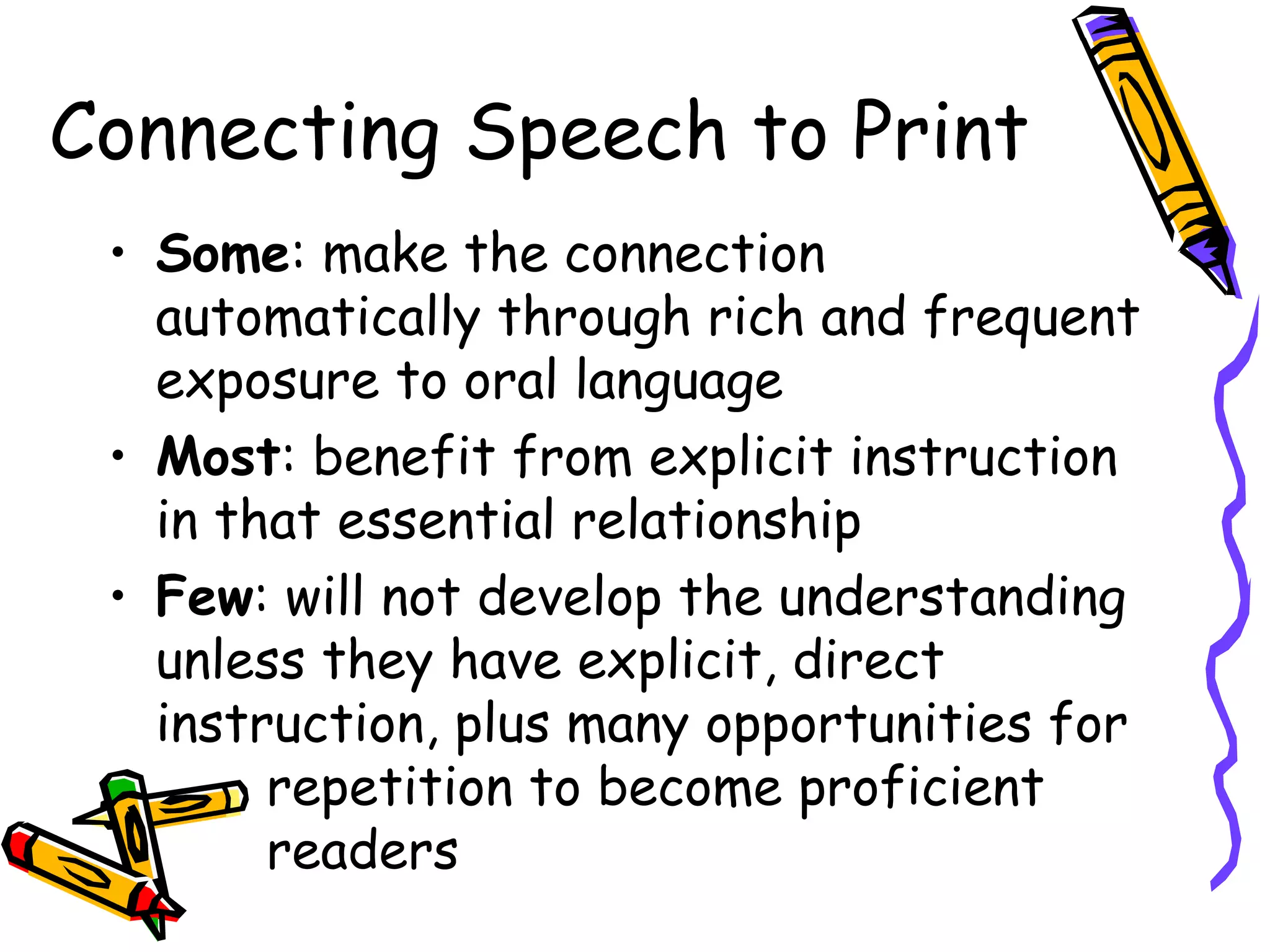 Connecting Speech to Print
• Some: make the connection
automatically through rich and frequent
exposure to oral language
• Most: benefit from explicit instruction
in that essential relationship
• Few: will not develop the understanding
unless they have explicit, direct
instruction, plus many opportunities for
repetition to become proficient
readers
 
