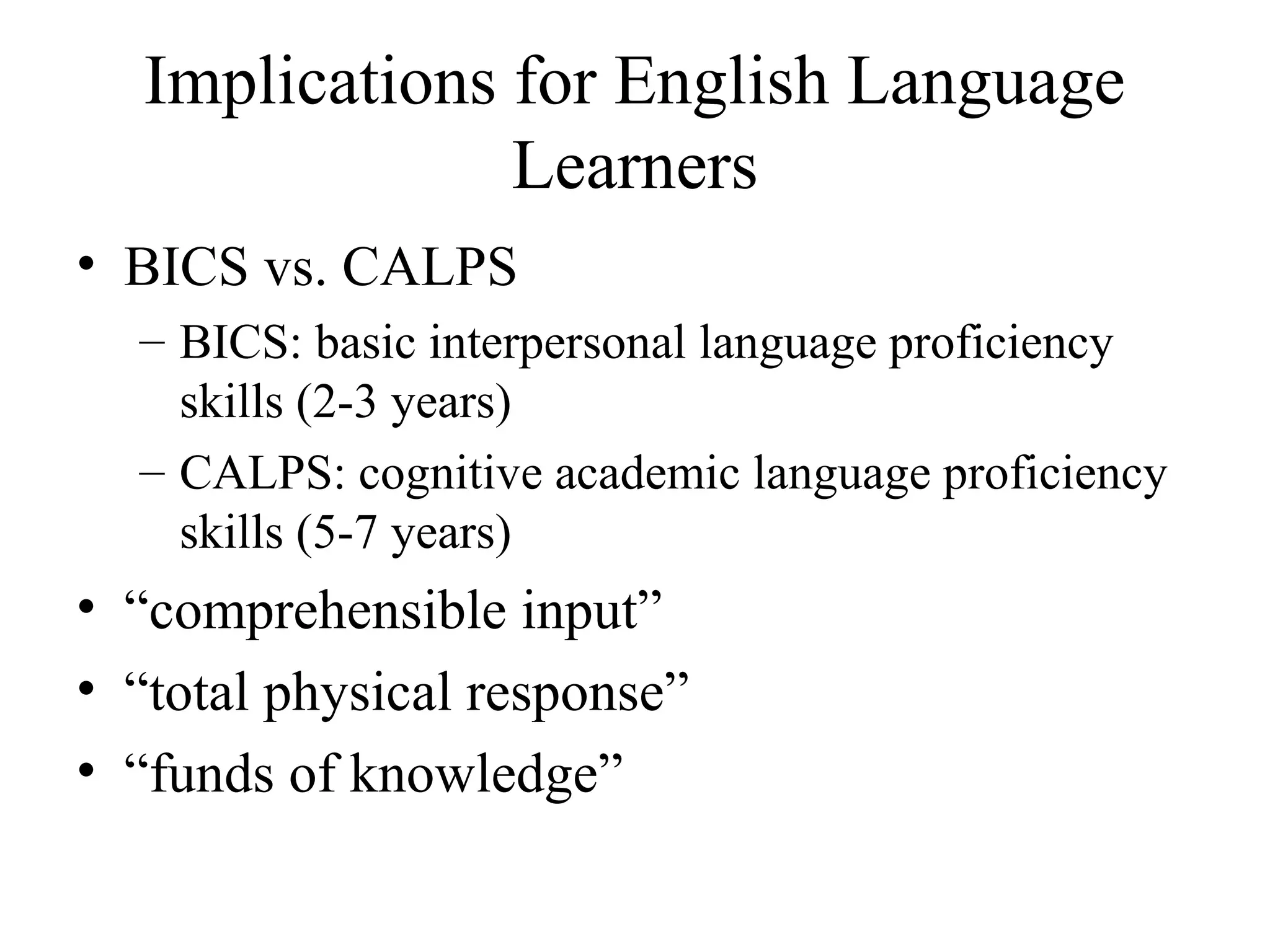 Implications for English Language
Learners
• BICS vs. CALPS
– BICS: basic interpersonal language proficiency
skills (2-3 years)
– CALPS: cognitive academic language proficiency
skills (5-7 years)
• “comprehensible input”
• “total physical response”
• “funds of knowledge”
 